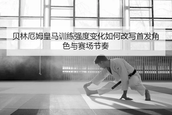 贝林厄姆皇马训练强度变化如何改写首发角色与赛场节奏